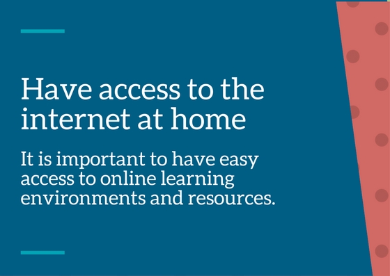 Have access to the internet at home – it is important to have easy access to online learning environments & resources.