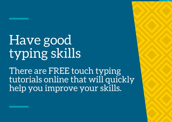 Have good typing skills – there are many FREE touch typing tutorials online that will help you improve your typing skills quickly and efficiently.