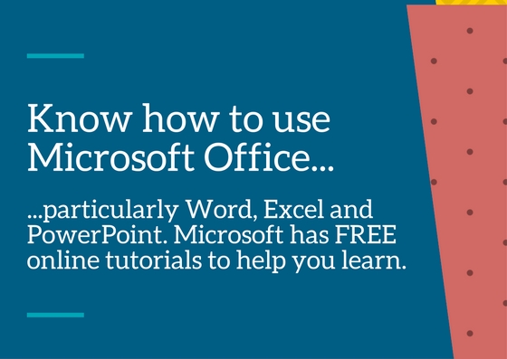 Know how to use the Microsoft Office suite, particularly Word, Excel and Powerpoint – Microsoft has FREE online tutorials to help you to use these applications.